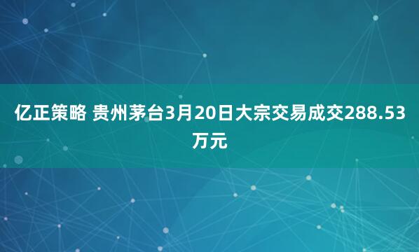亿正策略 贵州茅台3月20日大宗交易成交288.53万元