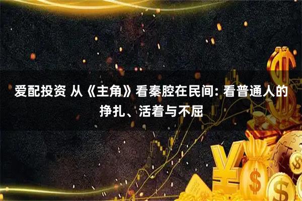爱配投资 从《主角》看秦腔在民间: 看普通人的挣扎、活着与不屈