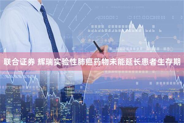 联合证券 辉瑞实验性肺癌药物未能延长患者生存期