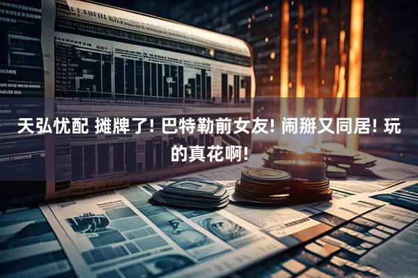 天弘忧配 摊牌了! 巴特勒前女友! 闹掰又同居! 玩的真花啊!